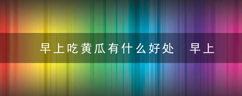 早上吃黄瓜有什么好处 早上吃黄瓜有哪些益处呢